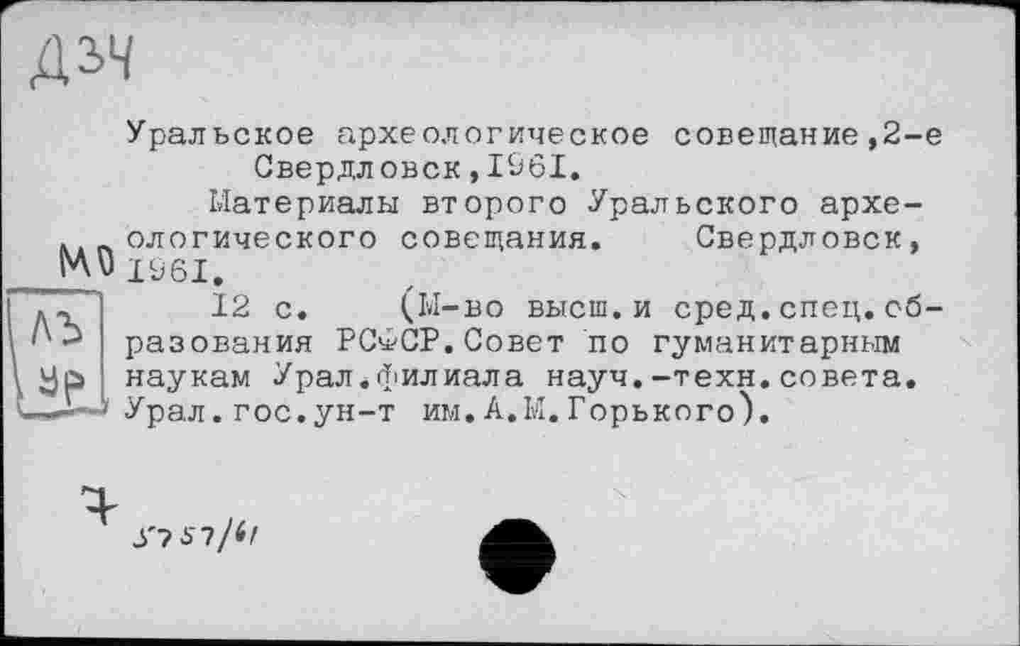 ﻿дз>ч
Me ль де.,
Уральское археологическое совещание ,2-е Свердловск,I&6I.
Материалы второго Уральского археологического совещания. Свердловск, IÜ6I.
12 с. (М-во высш.и сред.спец.образования РС^СР.Совет по гуманитарным наукам Урал.филиала науч.-техн.совета. Урал.гос.ун-т им.А.М.Горького).